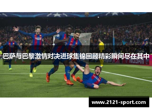 巴萨与巴黎激情对决进球集锦回顾精彩瞬间尽在其中
